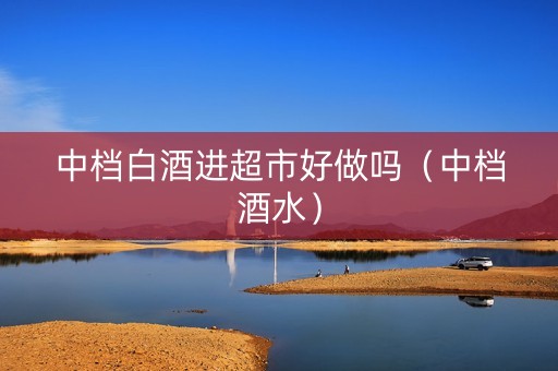 中档白酒进超市好做吗（中档酒水）