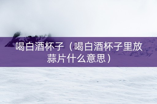 喝白酒杯子（喝白酒杯子里放蒜片什么意思）