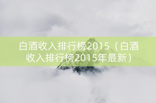 白酒收入排行榜2015（白酒收入排行榜2015年最新）