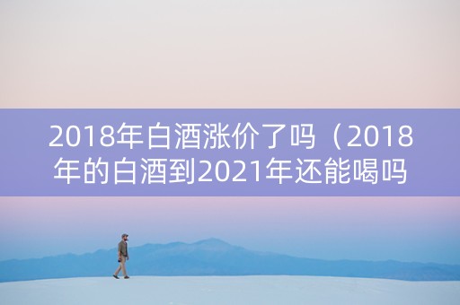 2018年白酒涨价了吗（2018年的白酒到2021年还能喝吗）