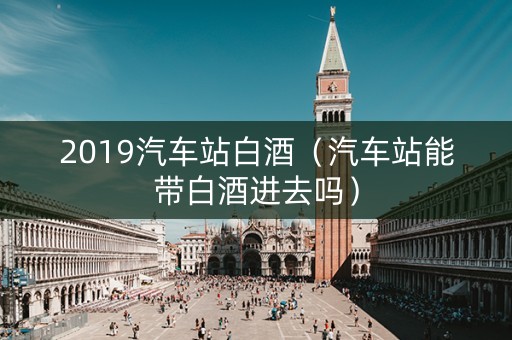 2019汽车站白酒（汽车站能带白酒进去吗）