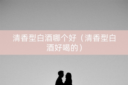 清香型白酒哪个好（清香型白酒好喝的）