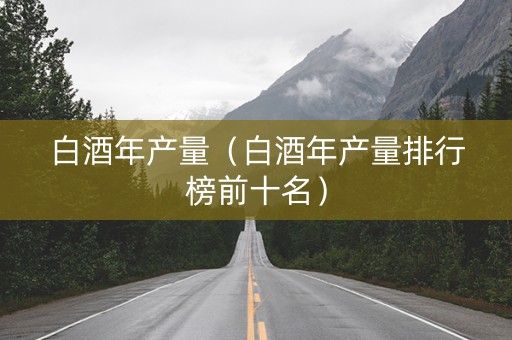 白酒年产量（白酒年产量排行榜前十名）