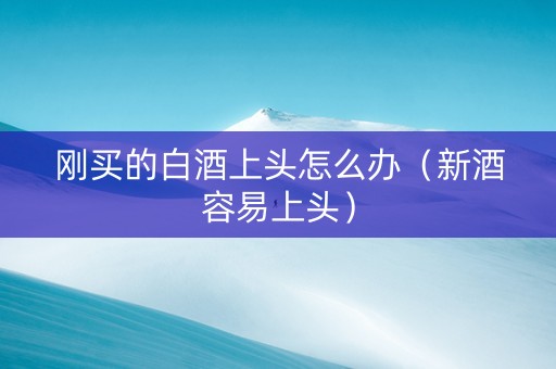 刚买的白酒上头怎么办（新酒容易上头）