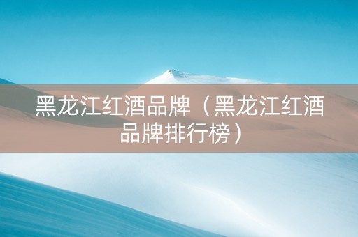 黑龙江红酒品牌（黑龙江红酒品牌排行榜）