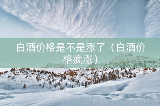 白酒价格是不是涨了（白酒价格疯涨）