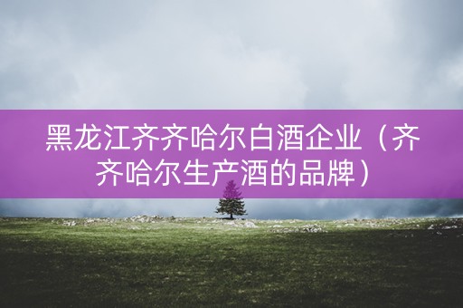 黑龙江齐齐哈尔白酒企业（齐齐哈尔生产酒的品牌）