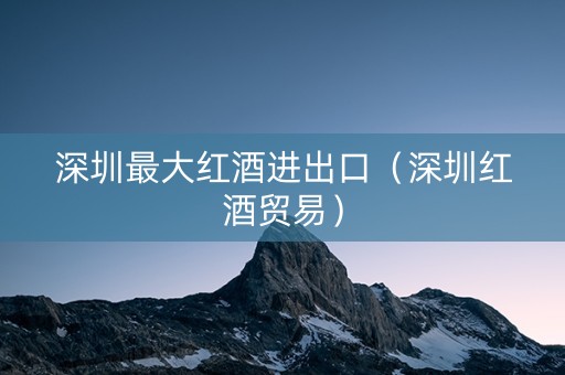 深圳最大红酒进出口（深圳红酒贸易）