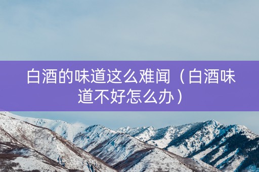 白酒的味道这么难闻（白酒味道不好怎么办）