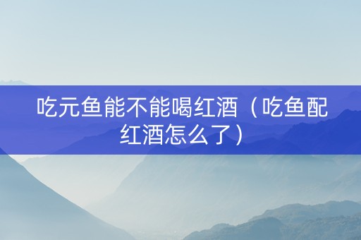 吃元鱼能不能喝红酒（吃鱼配红酒怎么了）