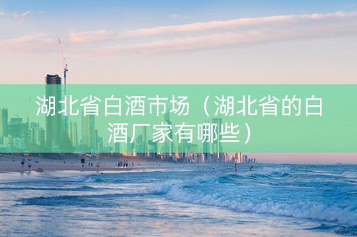 湖北省白酒市场（湖北省的白酒厂家有哪些）