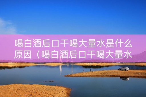 喝白酒后口干喝大量水是什么原因（喝白酒后口干喝大量水是什么原因呢）