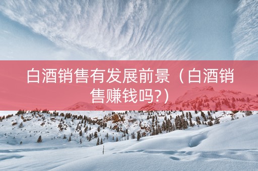 白酒销售有发展前景（白酒销售赚钱吗?）