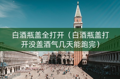 白酒瓶盖全打开（白酒瓶盖打开没盖酒气几天能跑完）