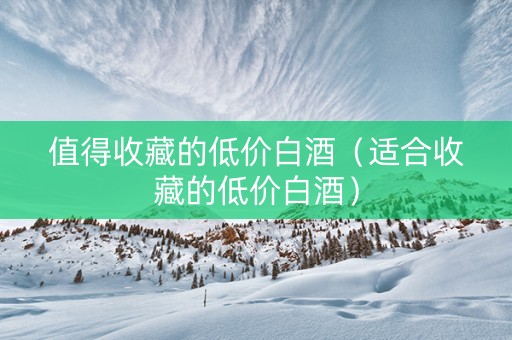 值得收藏的低价白酒（适合收藏的低价白酒）