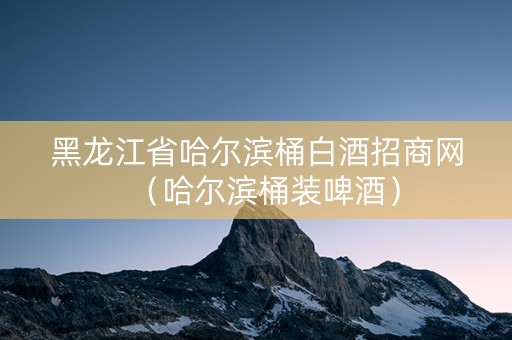 黑龙江省哈尔滨桶白酒招商网（哈尔滨桶装啤酒）