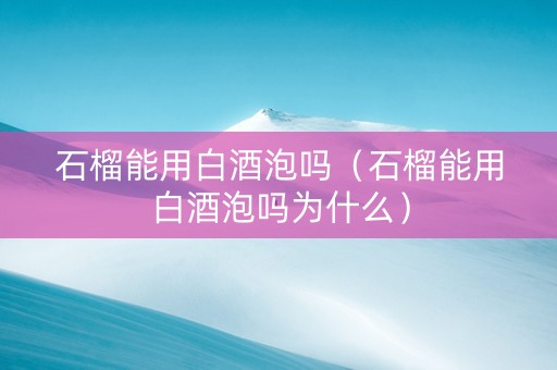 石榴能用白酒泡吗（石榴能用白酒泡吗为什么）