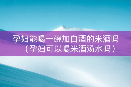 孕妇能喝一碗加白酒的米酒吗（孕妇可以喝米酒汤水吗）