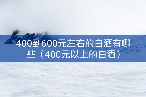400到600元左右的白酒有哪些（400元以上的白酒）