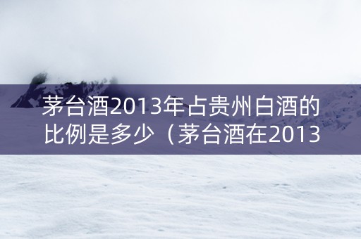茅台酒2013年占贵州白酒的比例是多少（茅台酒在2013年价格）