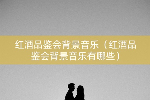 红酒品鉴会背景音乐（红酒品鉴会背景音乐有哪些）
