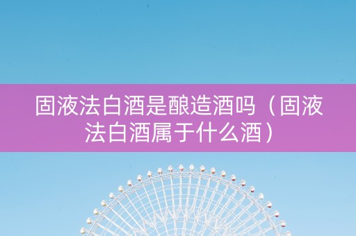 固液法白酒是酿造酒吗（固液法白酒属于什么酒）