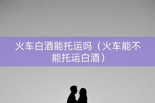 火车白酒能托运吗（火车能不能托运白酒）