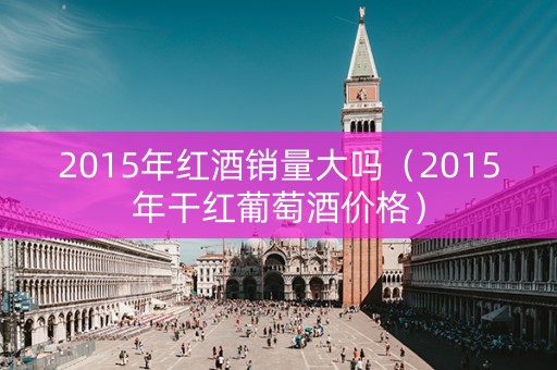 2015年红酒销量大吗（2015年干红葡萄酒价格）