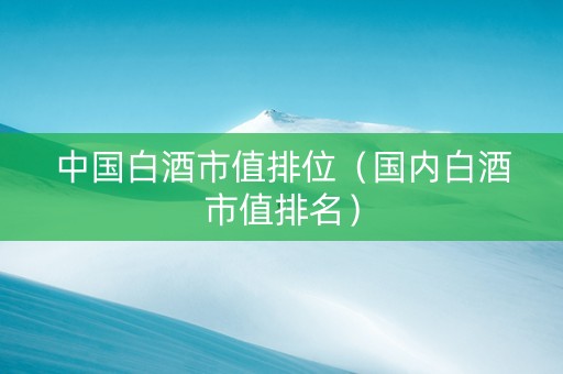 中国白酒市值排位（国内白酒市值排名）