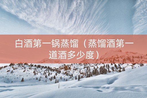 白酒第一锅蒸馏（蒸馏酒第一道酒多少度）