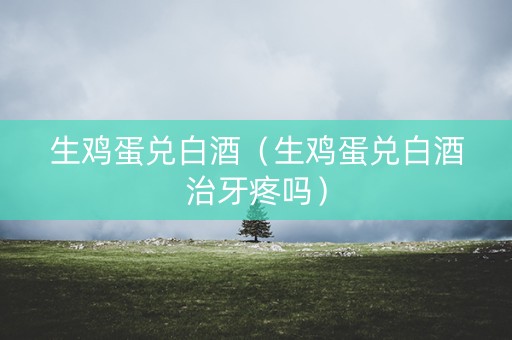 生鸡蛋兑白酒（生鸡蛋兑白酒治牙疼吗）