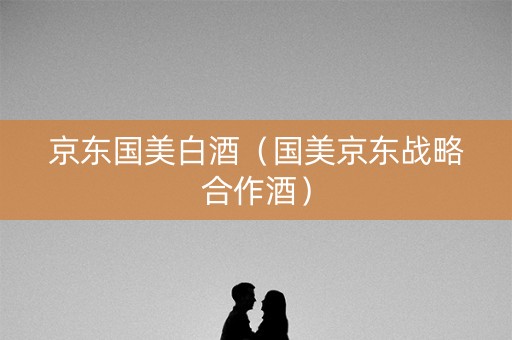 京东国美白酒（国美京东战略合作酒）