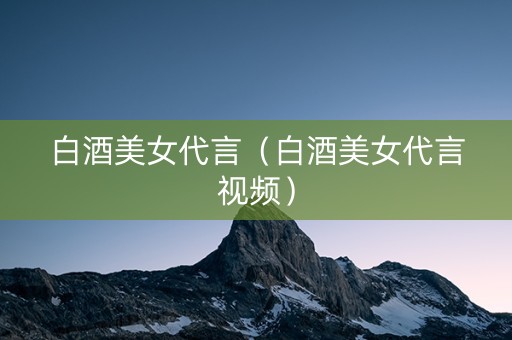 白酒美女代言（白酒美女代言视频）