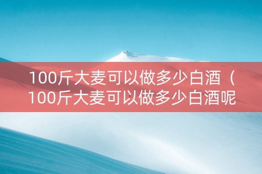 100斤大麦可以做多少白酒（100斤大麦可以做多少白酒呢）