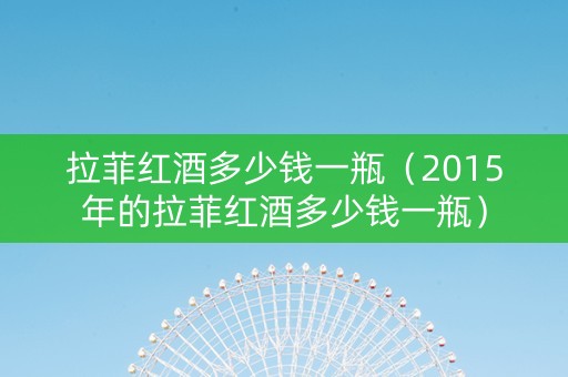 拉菲红酒多少钱一瓶（2015年的拉菲红酒多少钱一瓶）