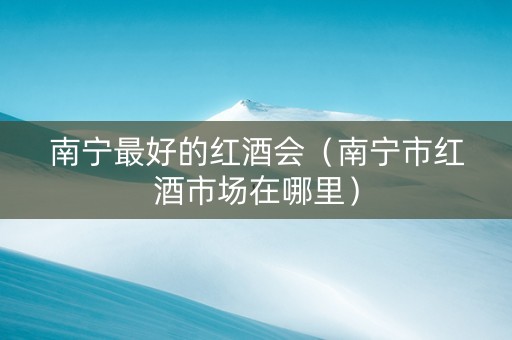 南宁最好的红酒会（南宁市红酒市场在哪里）
