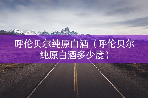 呼伦贝尔纯原白酒（呼伦贝尔纯原白酒多少度）