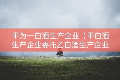 甲为一白酒生产企业（甲白酒生产企业委托乙白酒生产企业为其加工a白酒8吨）