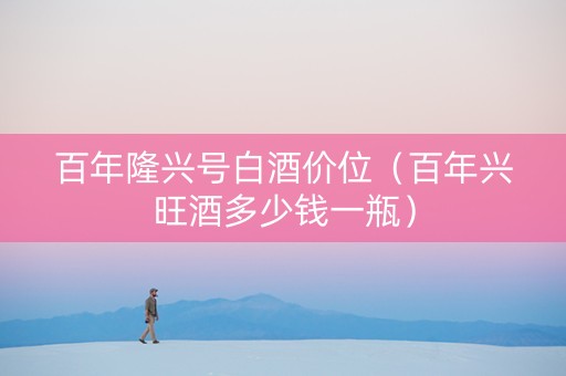 百年隆兴号白酒价位（百年兴旺酒多少钱一瓶）
