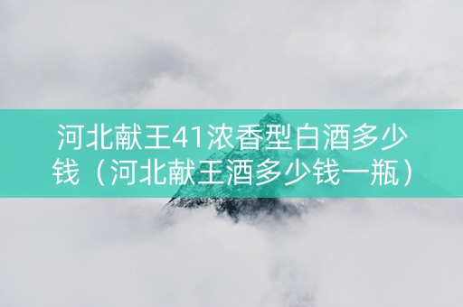 河北献王41浓香型白酒多少钱（河北献王酒多少钱一瓶）