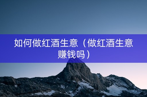如何做红酒生意（做红酒生意赚钱吗）