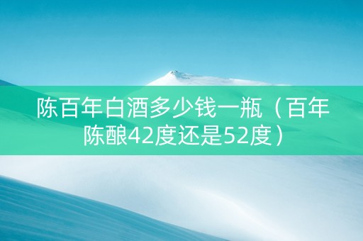 陈百年白酒多少钱一瓶（百年陈酿42度还是52度）