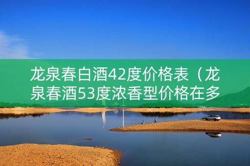 龙泉春白酒42度价格表（龙泉春酒53度浓香型价格在多少）