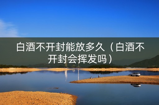 白酒不开封能放多久（白酒不开封会挥发吗）