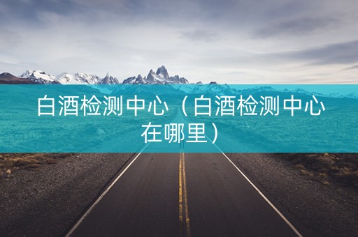 白酒检测中心（白酒检测中心在哪里）