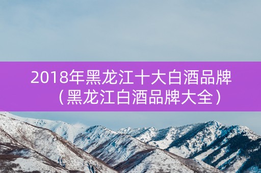 2018年黑龙江十大白酒品牌（黑龙江白酒品牌大全）