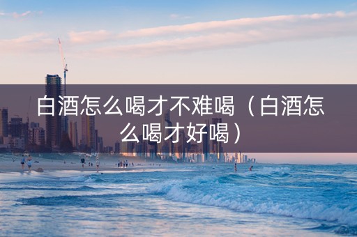 白酒怎么喝才不难喝（白酒怎么喝才好喝）
