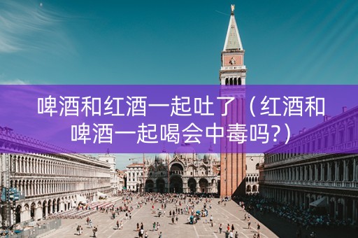 啤酒和红酒一起吐了（红酒和啤酒一起喝会中毒吗?）