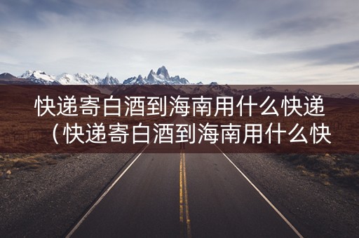 快递寄白酒到海南用什么快递（快递寄白酒到海南用什么快递便宜）
