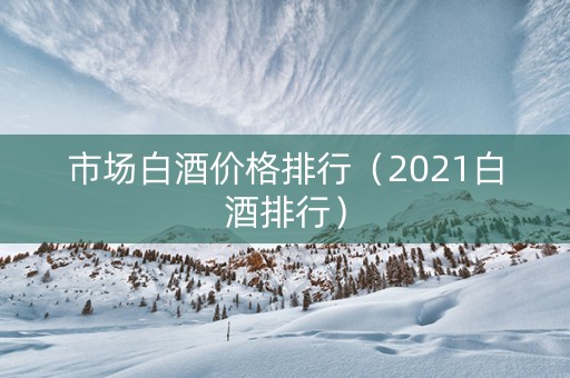 市场白酒价格排行（2021白酒排行）